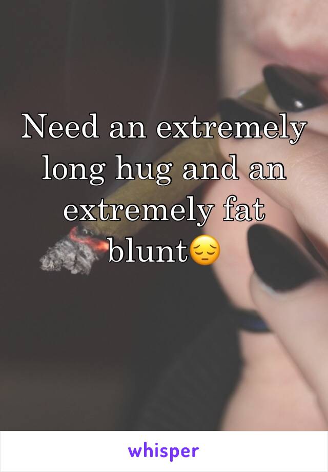 Need an extremely long hug and an extremely fat blunt😔