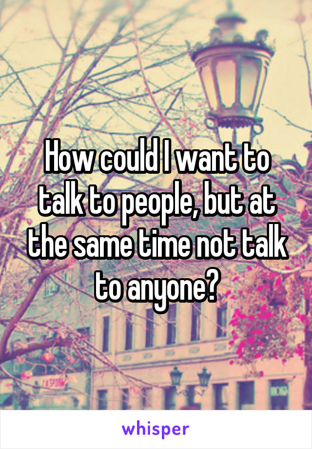 How could I want to talk to people, but at the same time not talk to anyone?