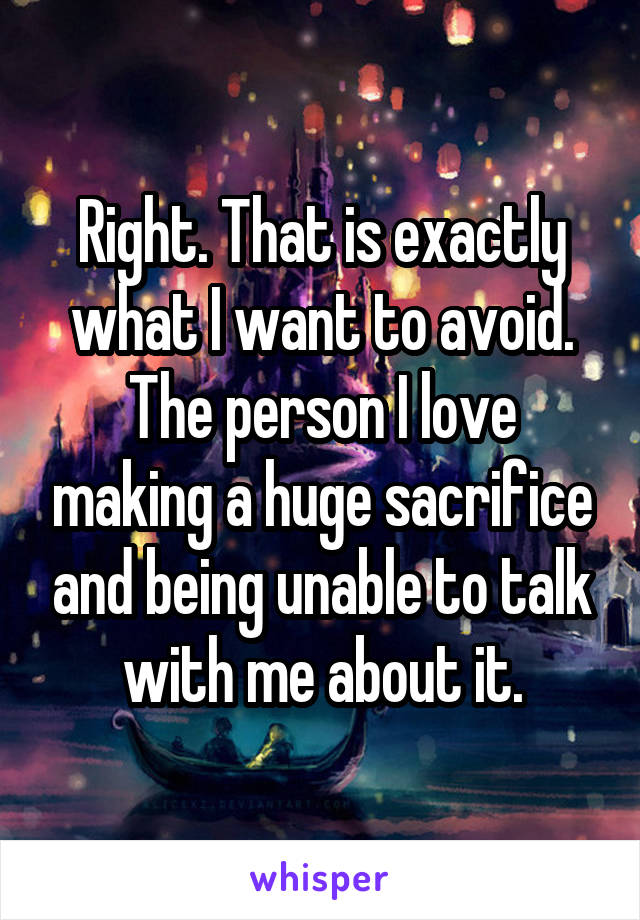 Right. That is exactly what I want to avoid. The person I love making a huge sacrifice and being unable to talk with me about it.