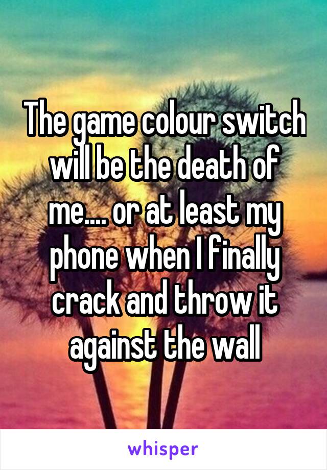 The game colour switch will be the death of me.... or at least my phone when I finally crack and throw it against the wall