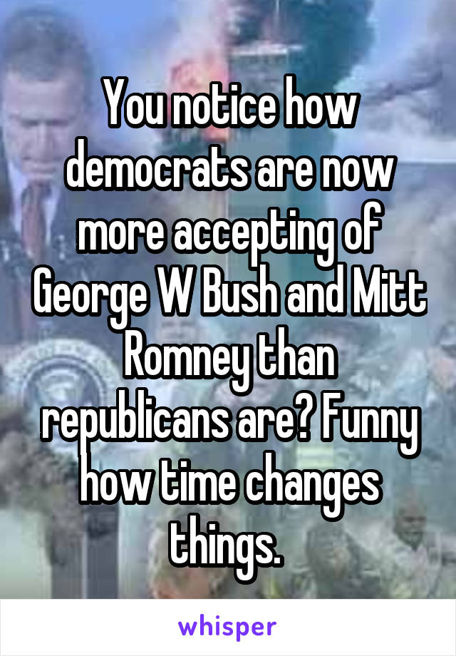 You notice how democrats are now more accepting of George W Bush and Mitt Romney than republicans are? Funny how time changes things. 