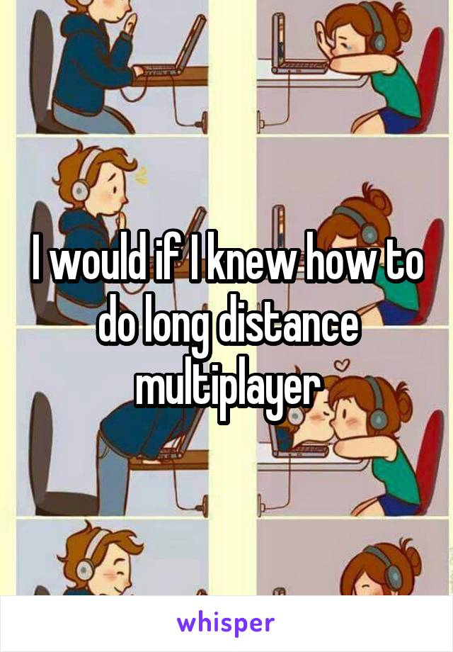 I would if I knew how to do long distance multiplayer