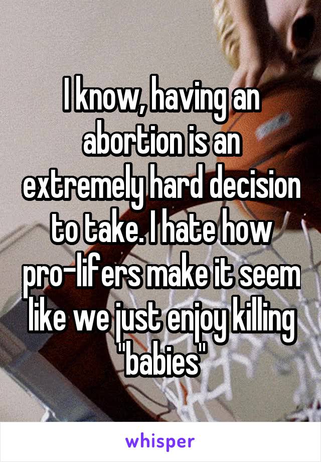 I know, having an abortion is an extremely hard decision to take. I hate how pro-lifers make it seem like we just enjoy killing "babies"