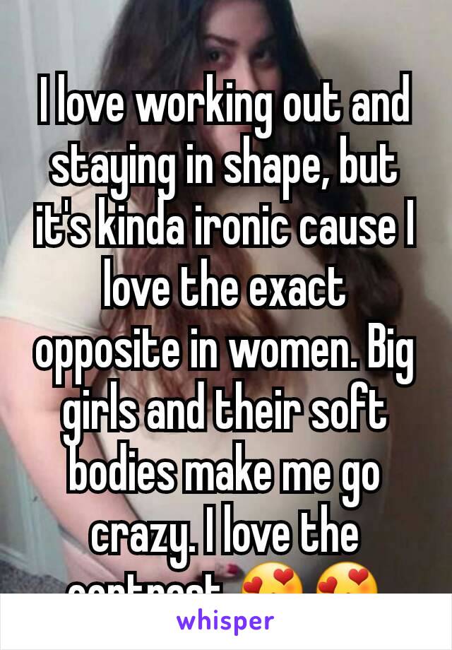 I love working out and staying in shape, but it's kinda ironic cause I love the exact opposite in women. Big girls and their soft bodies make me go crazy. I love the contrast 😍😍