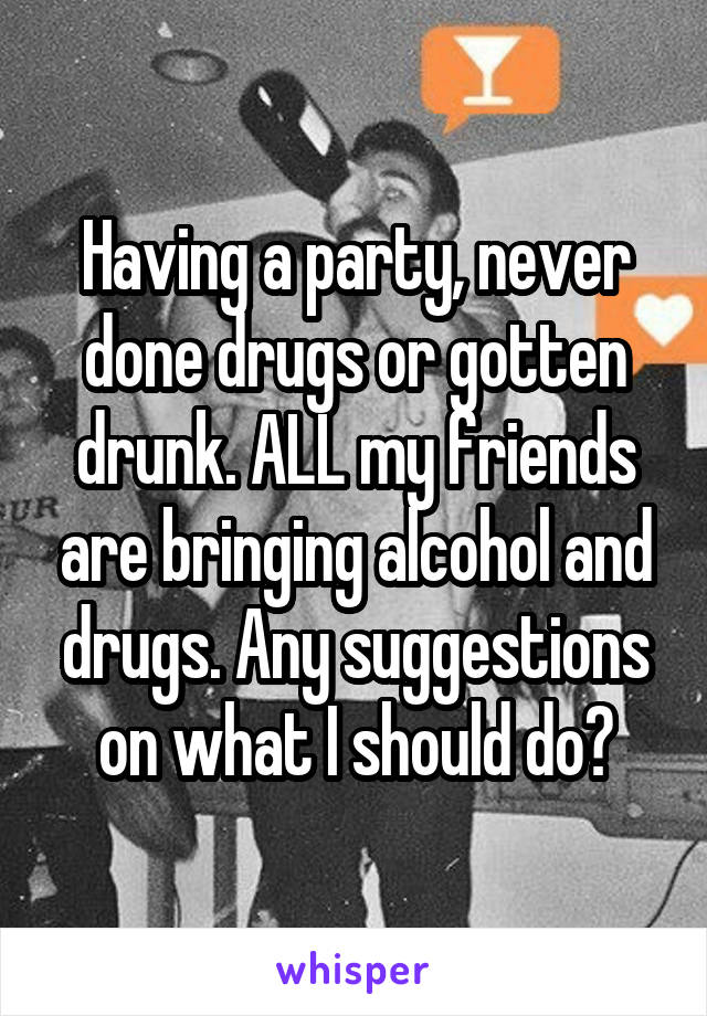 Having a party, never done drugs or gotten drunk. ALL my friends are bringing alcohol and drugs. Any suggestions on what I should do?