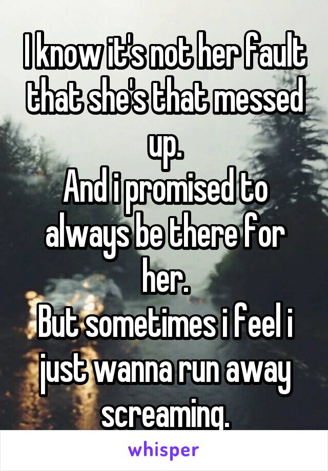 I know it's not her fault that she's that messed up.
And i promised to always be there for her.
But sometimes i feel i just wanna run away screaming.