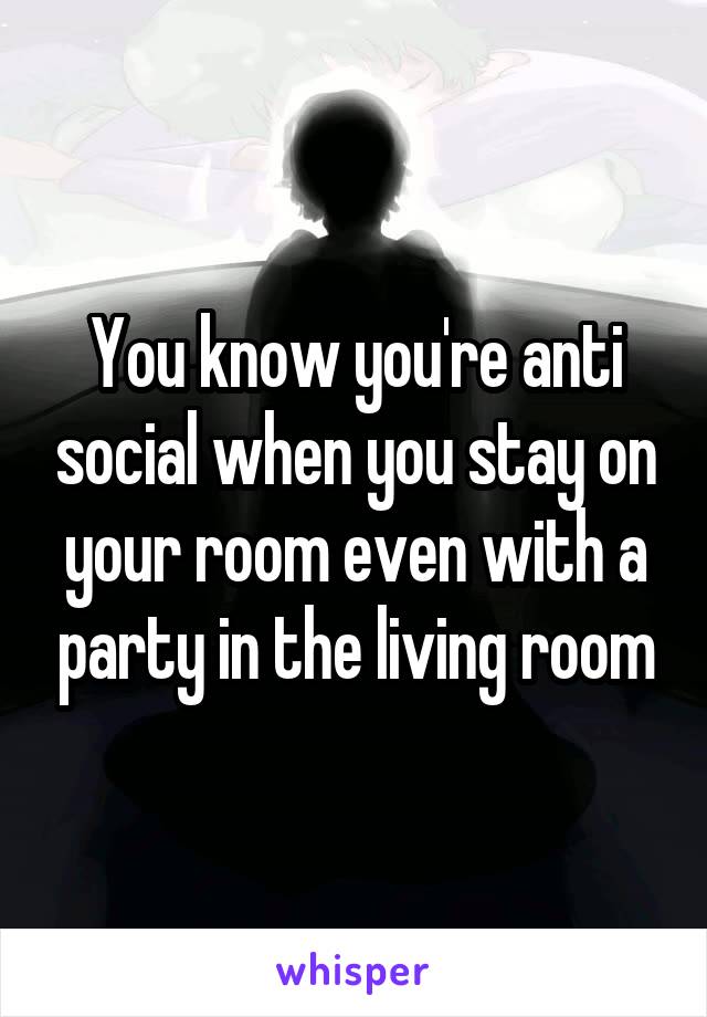 You know you're anti social when you stay on your room even with a party in the living room