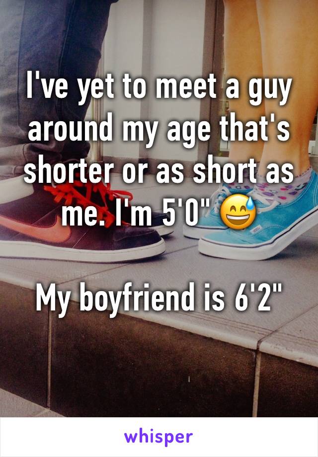 I've yet to meet a guy around my age that's shorter or as short as me. I'm 5'0" 😅

My boyfriend is 6'2"