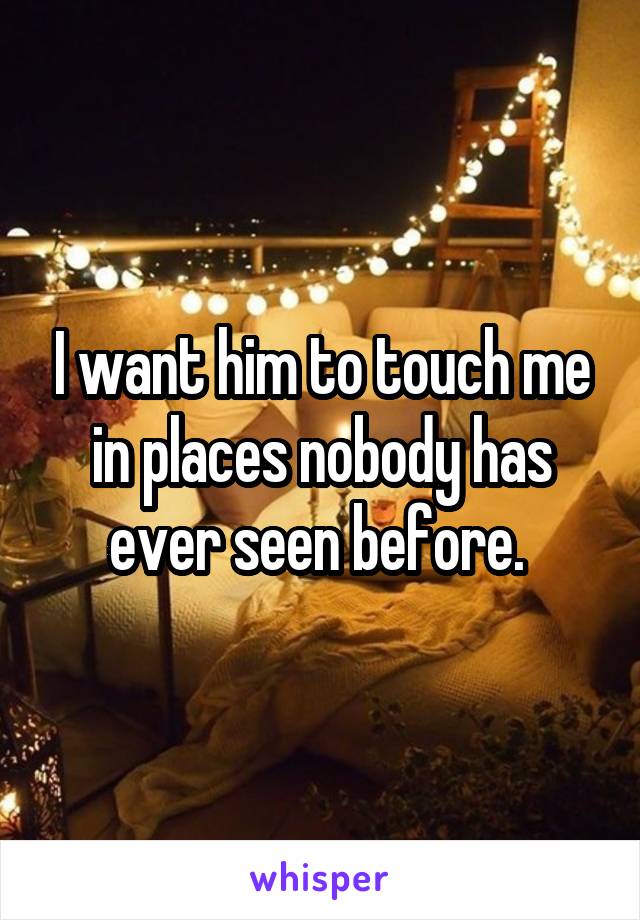 I want him to touch me in places nobody has ever seen before. 