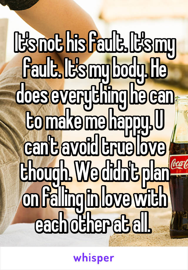 It's not his fault. It's my fault. It's my body. He does everything he can to make me happy. U can't avoid true love though. We didn't plan on falling in love with each other at all. 