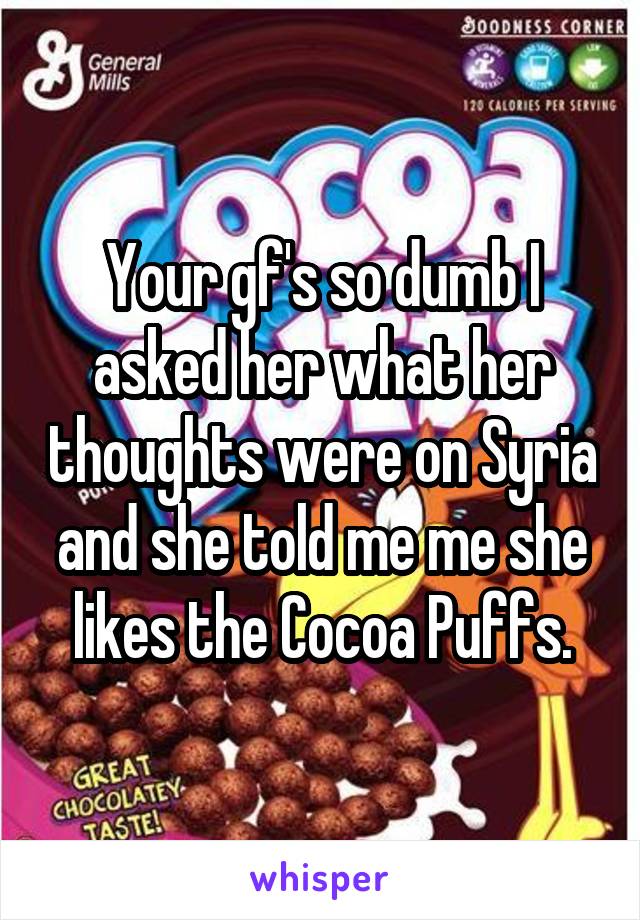 Your gf's so dumb I asked her what her thoughts were on Syria and she told me me she likes the Cocoa Puffs.