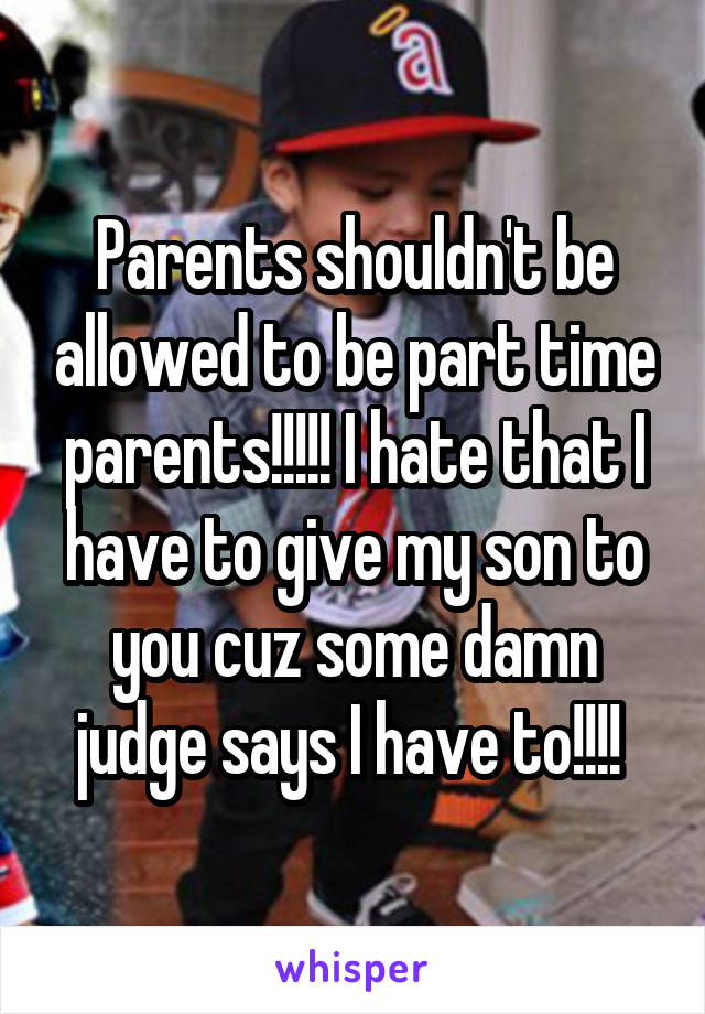 Parents shouldn't be allowed to be part time parents!!!!! I hate that I have to give my son to you cuz some damn judge says I have to!!!! 