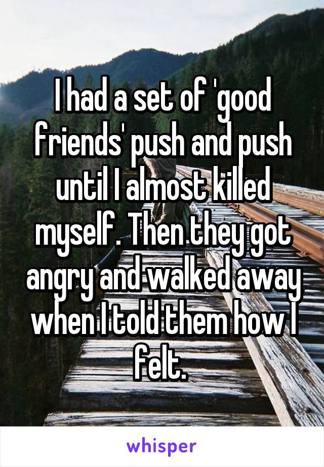 I had a set of 'good friends' push and push until I almost killed myself. Then they got angry and walked away when I told them how I felt. 