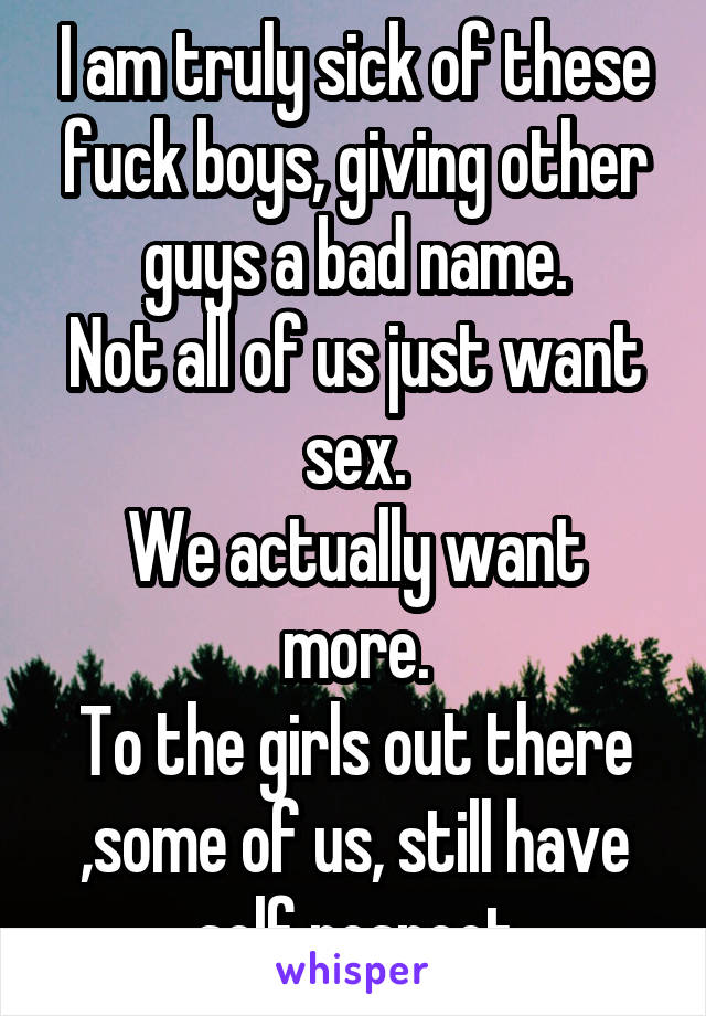 I am truly sick of these fuck boys, giving other guys a bad name.
Not all of us just want sex.
We actually want more.
To the girls out there ,some of us, still have self respect