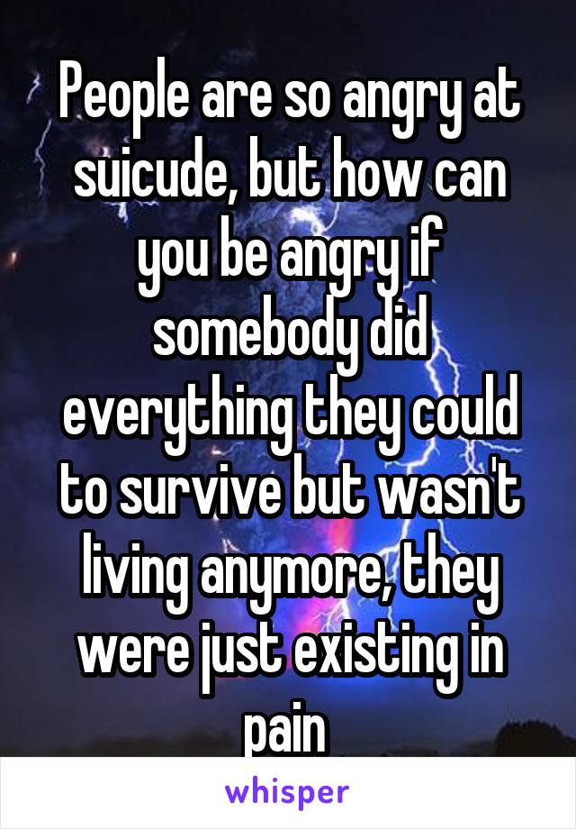 People are so angry at suicude, but how can you be angry if somebody did everything they could to survive but wasn't living anymore, they were just existing in pain 