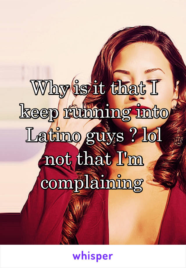 Why is it that I keep running into Latino guys ? lol not that I'm complaining 