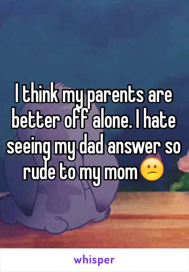 I think my parents are better off alone. I hate seeing my dad answer so rude to my mom😕