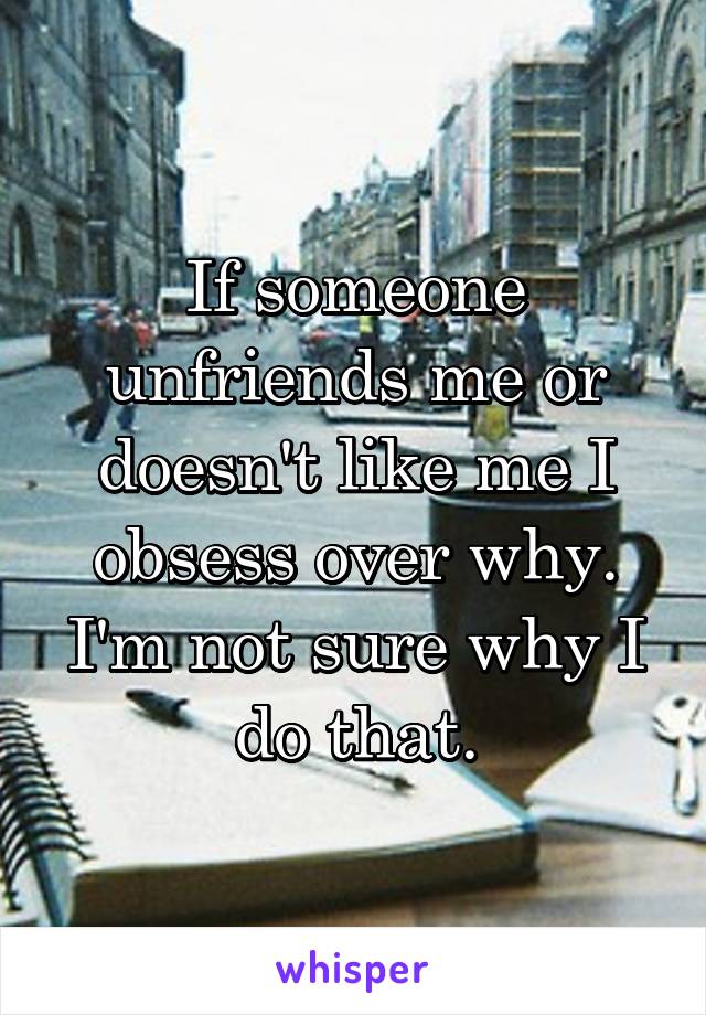 If someone unfriends me or doesn't like me I obsess over why. I'm not sure why I do that.