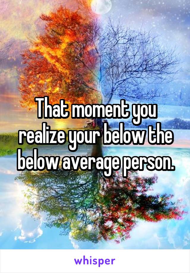 That moment you realize your below the below average person.