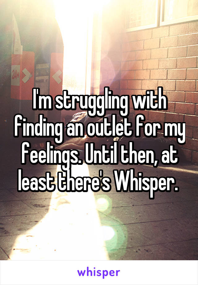 I'm struggling with finding an outlet for my feelings. Until then, at least there's Whisper. 