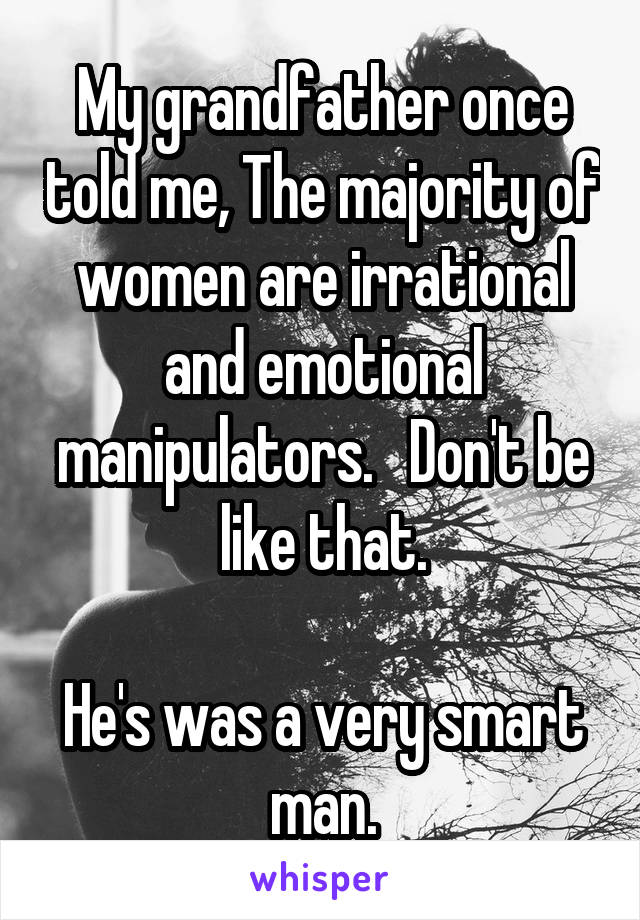 My grandfather once told me, The majority of women are irrational and emotional manipulators.   Don't be like that.

He's was a very smart man.