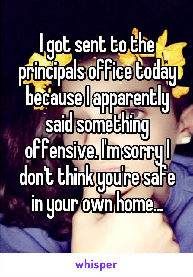 I got sent to the principals office today because I apparently said something offensive. I'm sorry I don't think you're safe in your own home...
