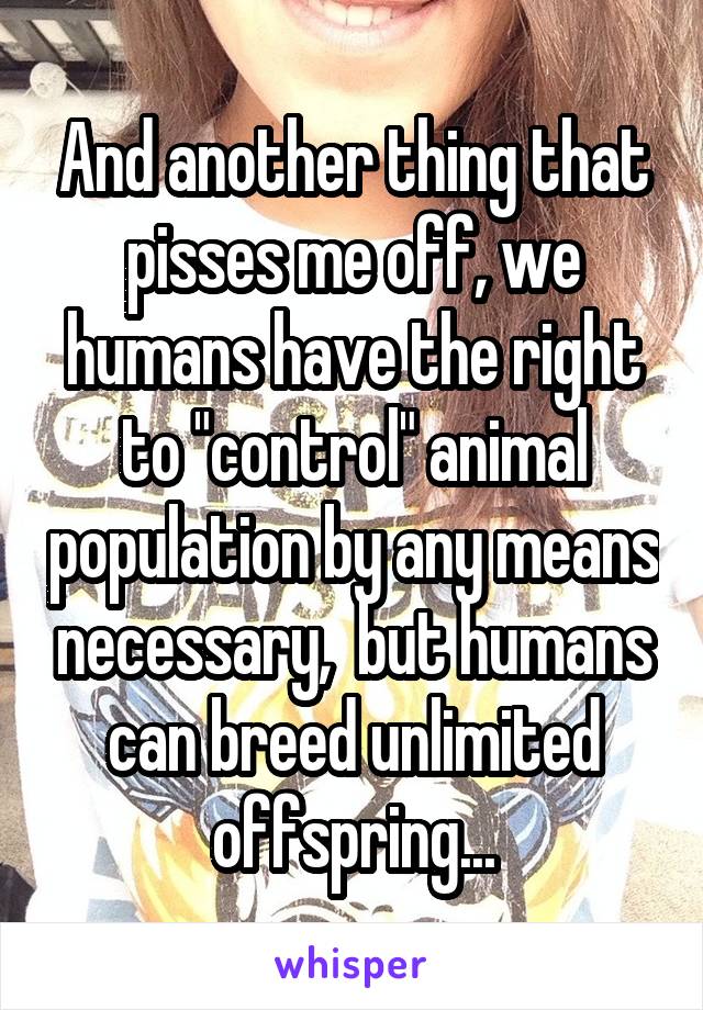 And another thing that pisses me off, we humans have the right to "control" animal population by any means necessary,  but humans can breed unlimited offspring...