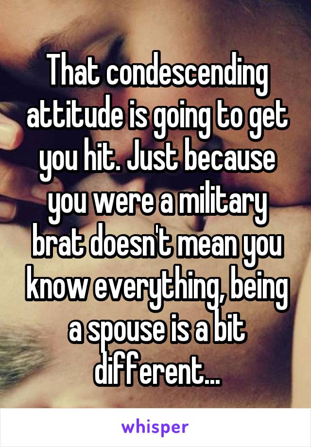 That condescending attitude is going to get you hit. Just because you were a military brat doesn't mean you know everything, being a spouse is a bit different...