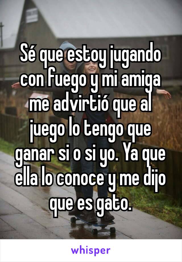 Sé que estoy jugando con fuego y mi amiga me advirtió que al juego lo tengo que ganar si o si yo. Ya que ella lo conoce y me dijo que es gato.