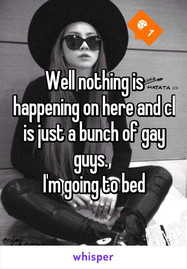 Well nothing is happening on here and cl is just a bunch of gay guys.  
I'm going to bed