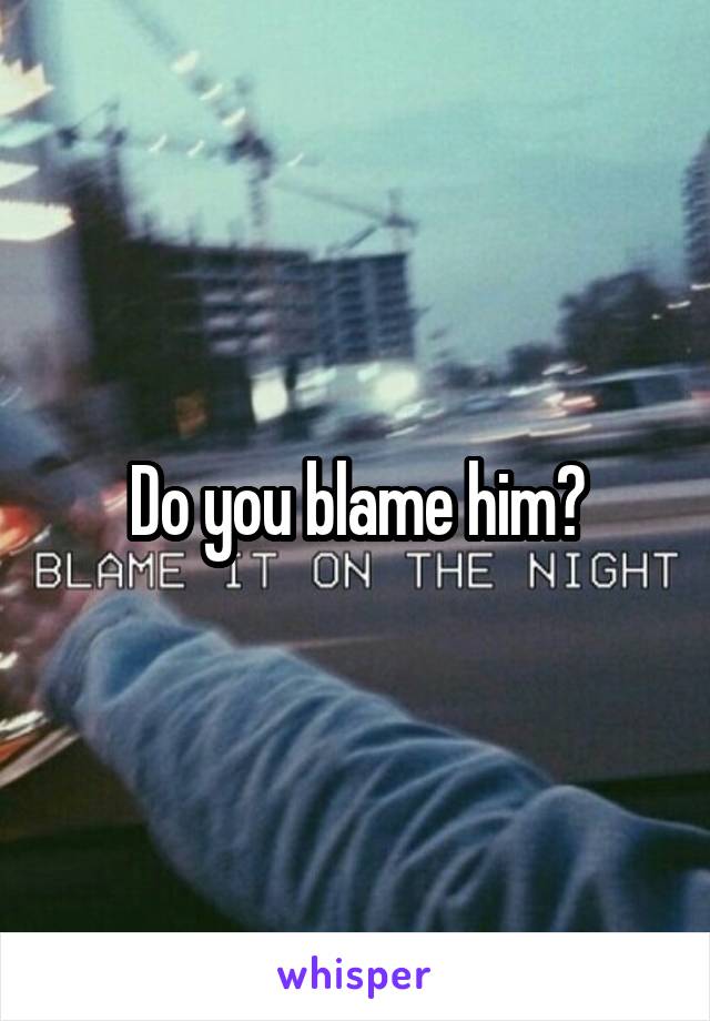 Do you blame him?