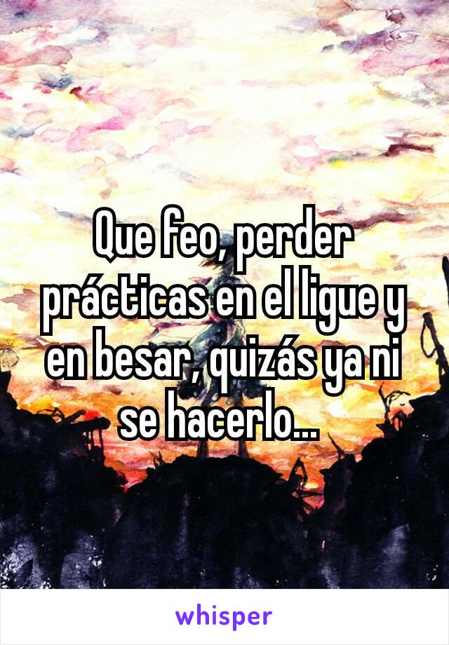 Que feo, perder prácticas en el ligue y en besar, quizás ya ni se hacerlo... 