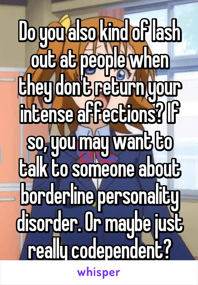 Do you also kind of lash out at people when they don't return your intense affections? If so, you may want to talk to someone about borderline personality disorder. Or maybe just really codependent?