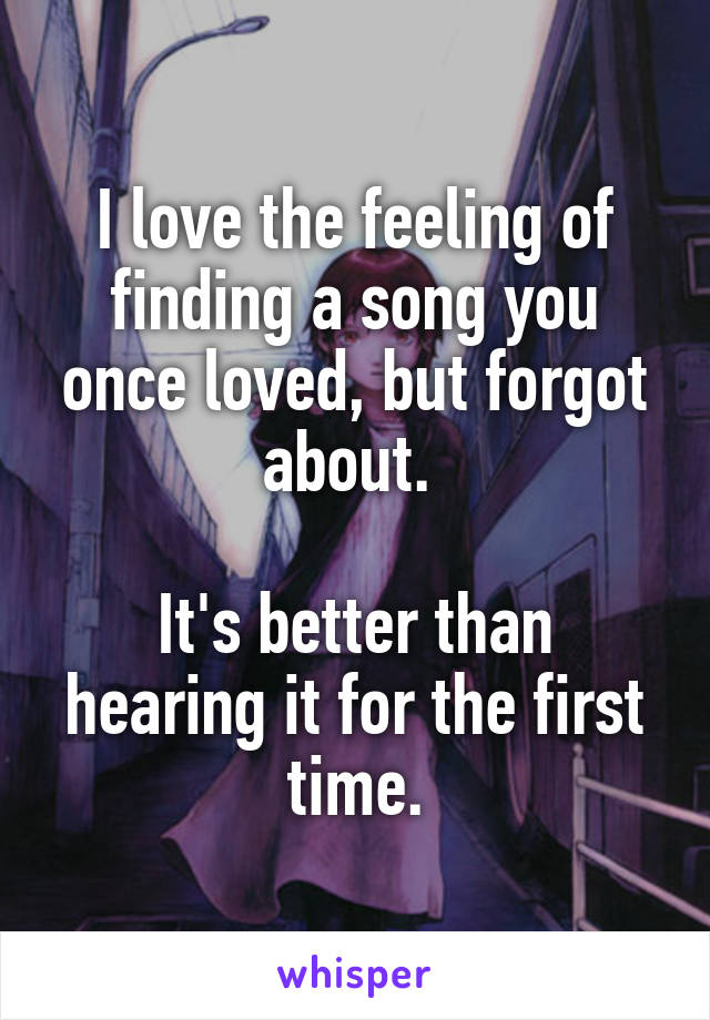 I love the feeling of finding a song you once loved, but forgot about. 

It's better than hearing it for the first time.