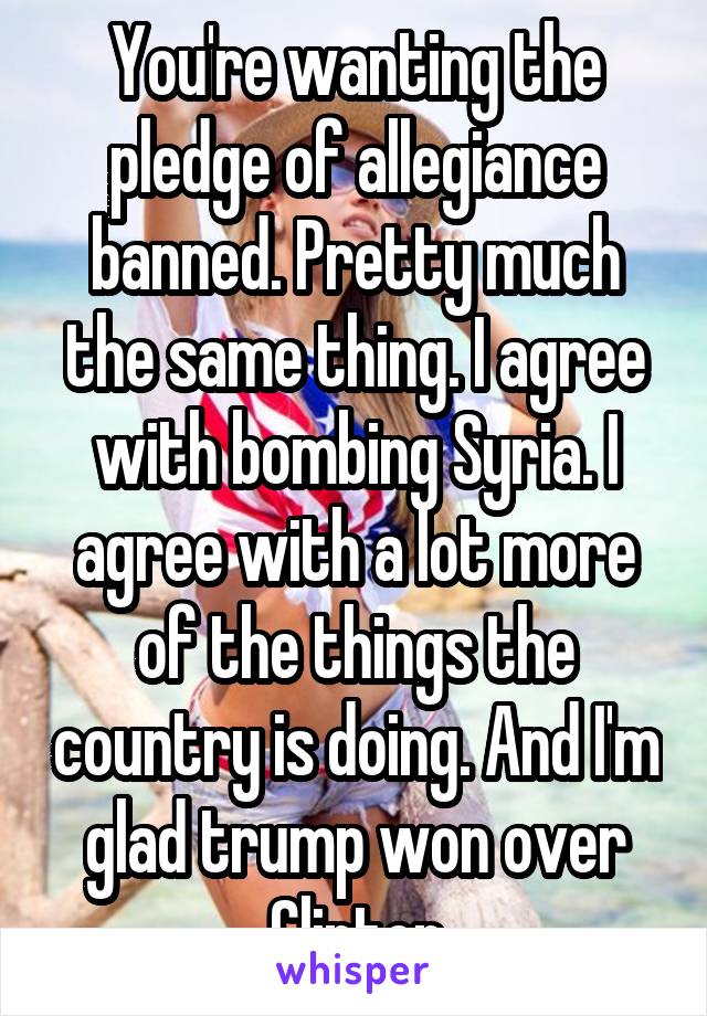 You're wanting the pledge of allegiance banned. Pretty much the same thing. I agree with bombing Syria. I agree with a lot more of the things the country is doing. And I'm glad trump won over Clinton