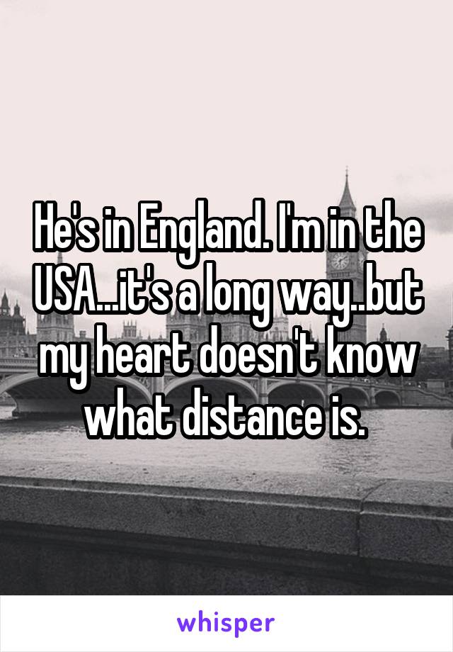 He's in England. I'm in the USA...it's a long way..but my heart doesn't know what distance is. 