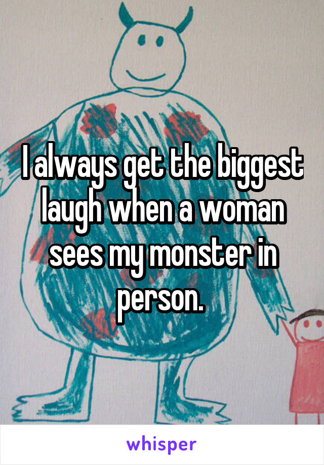 I always get the biggest laugh when a woman sees my monster in person. 