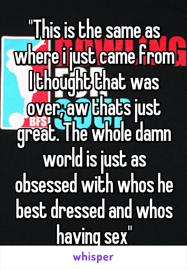 "This is the same as where i just came from
I thought that was over, aw thats just great. The whole damn world is just as obsessed with whos he best dressed and whos having sex"