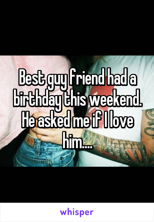 Best guy friend had a birthday this weekend. He asked me if I love him....