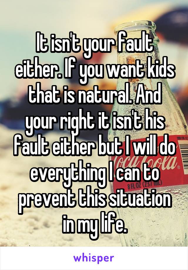 It isn't your fault either. If you want kids that is natural. And your right it isn't his fault either but I will do everything I can to prevent this situation in my life.