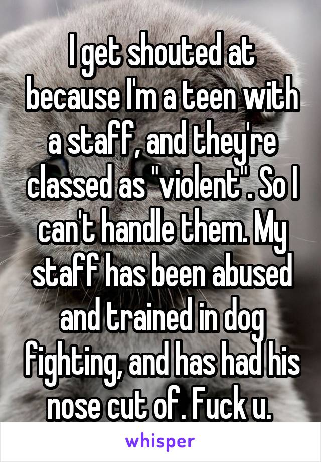 I get shouted at because I'm a teen with a staff, and they're classed as "violent". So I can't handle them. My staff has been abused and trained in dog fighting, and has had his nose cut of. Fuck u. 