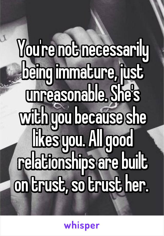 You're not necessarily being immature, just unreasonable. She's with you because she likes you. All good relationships are built on trust, so trust her. 