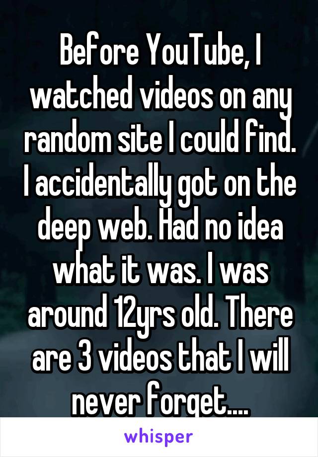 Before YouTube, I watched videos on any random site I could find. I accidentally got on the deep web. Had no idea what it was. I was around 12yrs old. There are 3 videos that I will never forget....