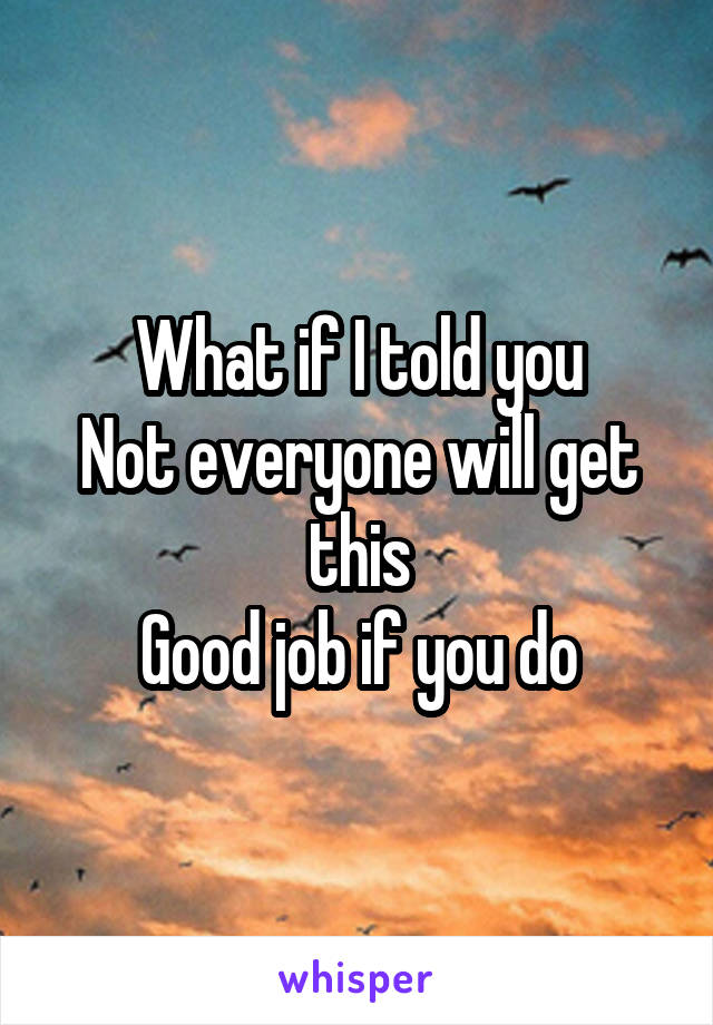 What if I told you
Not everyone will get this
Good job if you do