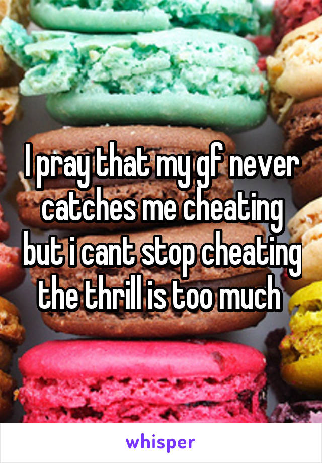 I pray that my gf never catches me cheating but i cant stop cheating the thrill is too much 