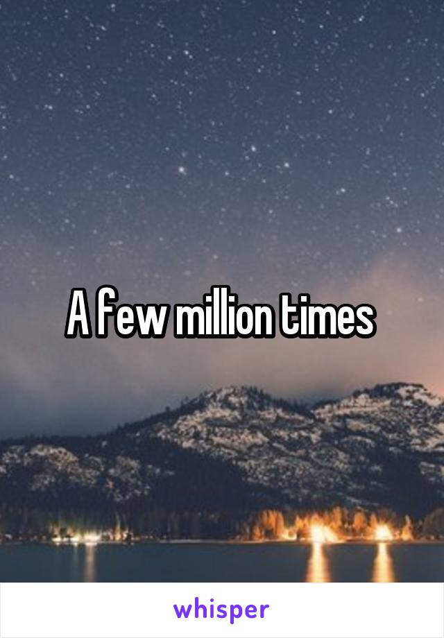 A few million times 