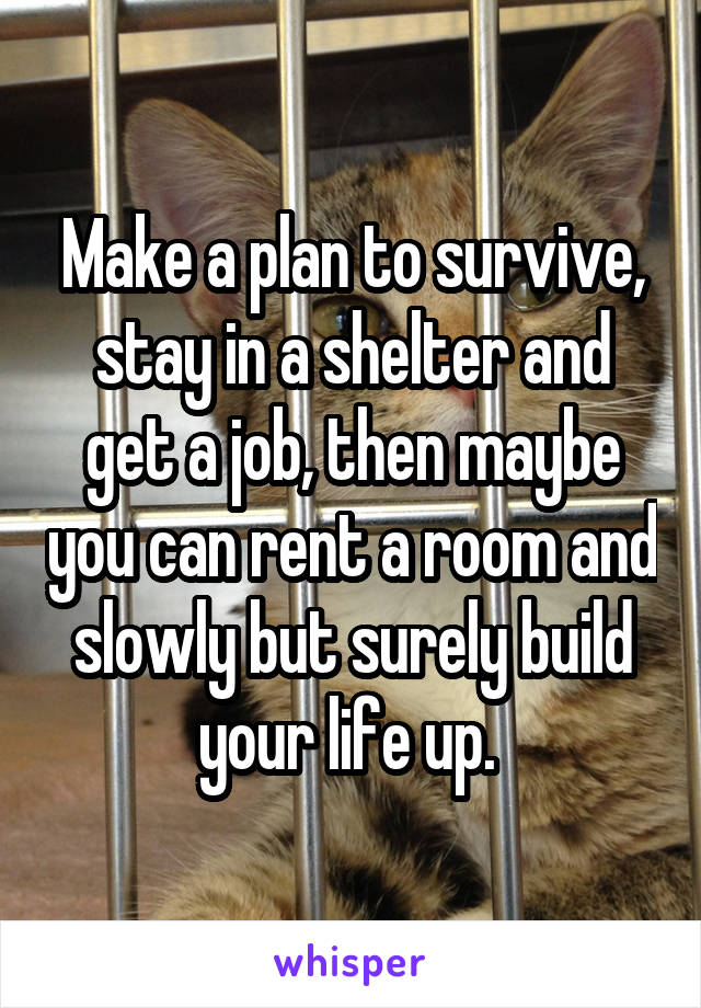 Make a plan to survive, stay in a shelter and get a job, then maybe you can rent a room and slowly but surely build your life up. 