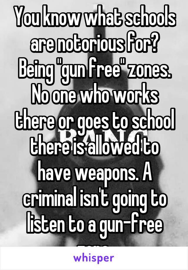 You know what schools are notorious for? Being "gun free" zones. No one who works there or goes to school there is allowed to have weapons. A criminal isn't going to listen to a gun-free zone.