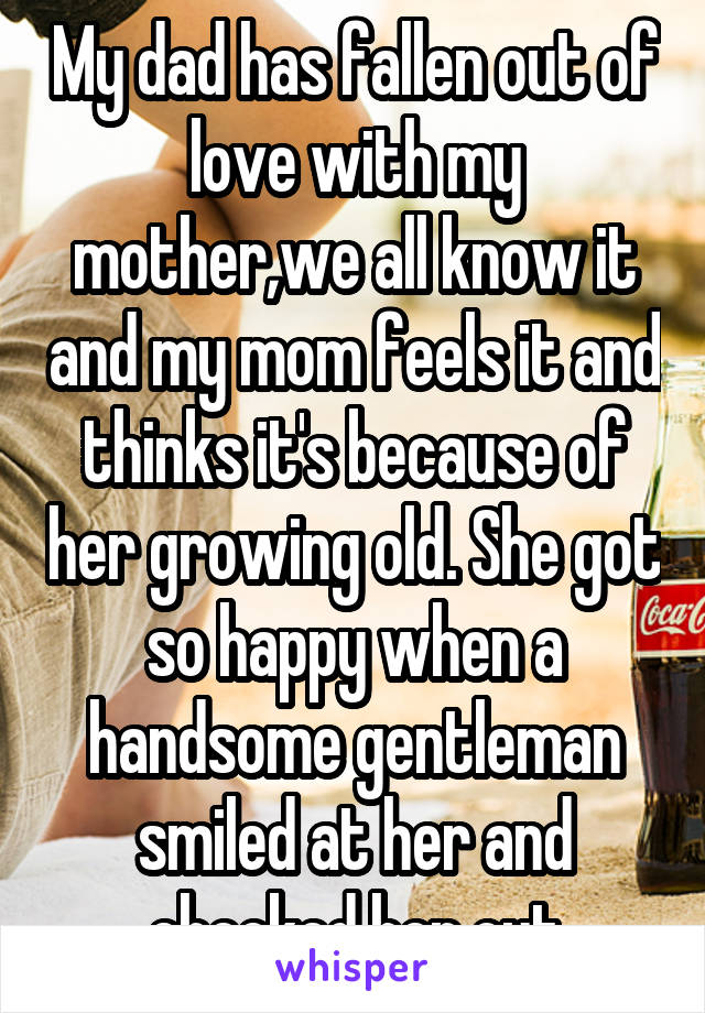 My dad has fallen out of love with my mother,we all know it and my mom feels it and thinks it's because of her growing old. She got so happy when a handsome gentleman smiled at her and checked her out