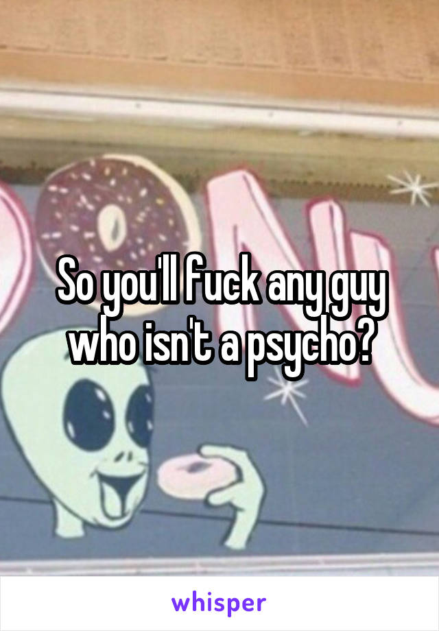 So you'll fuck any guy who isn't a psycho?